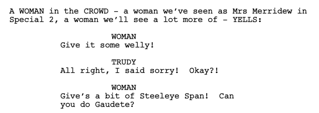 A WOMAN in the CROWD - a woman we’ve seen as Mrs Merridew in Special 2, a woman we’ll see a lot more of - YELLS: WOMAN: Give it some welly! TRUDY: All right, I said sorry! Okay?! WOMAN: Give’s a bit of Steeleye Span! Can you do Gaudete?